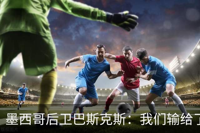 墨西哥后卫巴斯克斯：我们输给了冠军候选，已付出一切可坦然离开